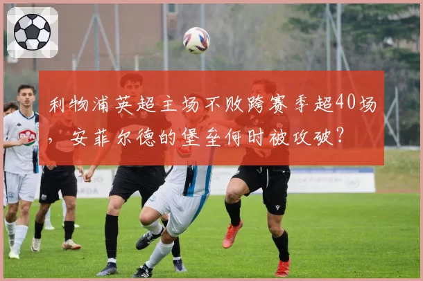 利物浦英超主场不败跨赛季超40场,安菲尔德的堡垒何时被攻破?