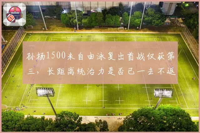 孙杨1500米自由泳复出首战仅获第三，长距离统治力是否已一去不返？