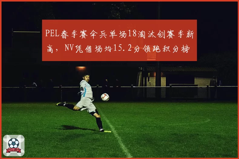 PEL春季赛伞兵单场18淘汰创赛季新高，NV凭借场均15.2分领跑积分榜